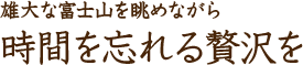 雄大な富士山を眺めながら 時間を忘れる贅沢を