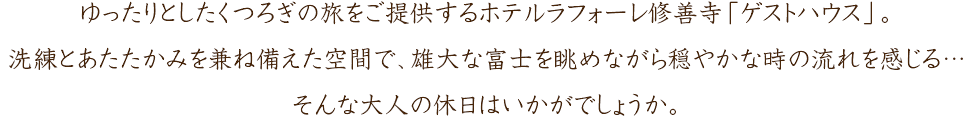 ゆったりとしたくつろぎの旅をご提供するホテルラフォーレ修善寺「ゲストハウス」。洗練とあたたかみを兼ね備えた空間で、雄大な富士を眺めながら穏やかな時の流れを感じる…そんな大人の休日はいかがでしょうか。