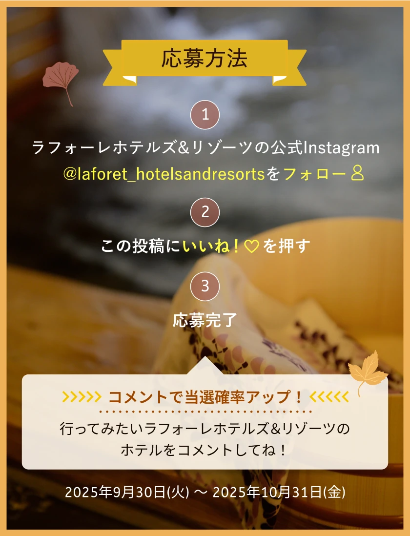 応募方法　①ラフォーレホテルズ&リゾーツの公式Instagram @laforet_hotelsandresortsをフォロー　②この投稿にいいね！を押す　③応募完了　コメントで当選確率アップ！行ってみたいラフォーレホテルズ＆リゾーツのホテルをコメントしてね！　応募期間：2024年12月27日(金)～2025年1月26日(日)